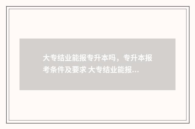 大专结业能报专升本吗，专升本报考条件及要求 大专结业能报专科吗