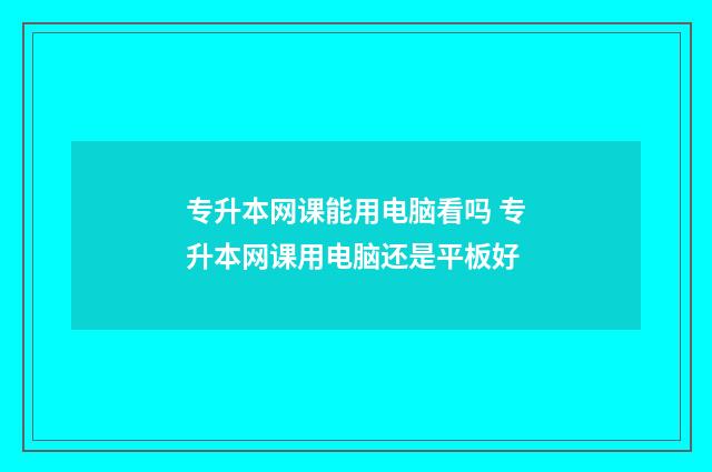 专升本网课能用电脑看吗 专升本网课用电脑还是平板好