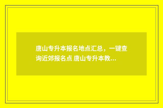 唐山专升本报名地点汇总，一键查询近郊报名点 唐山专升本教育机构