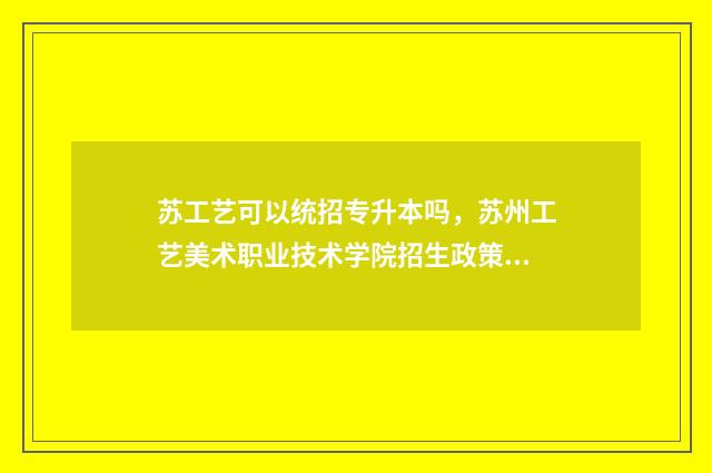 苏工艺可以统招专升本吗，苏州工艺美术职业技术学院招生政策 苏工艺2021招生简章