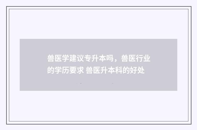 兽医学建议专升本吗，兽医行业的学历要求 兽医升本科的好处