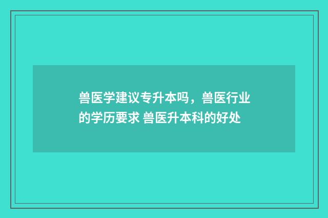 兽医学建议专升本吗，兽医行业的学历要求 兽医升本科的好处