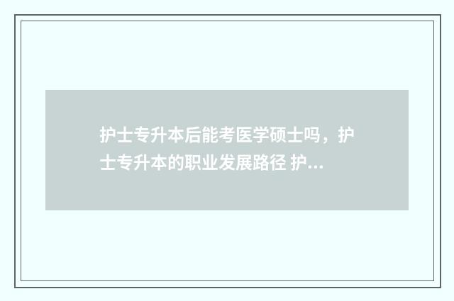 护士专升本后能考医学硕士吗,护士专升本的职业发展路径 护士专升本后能考研吗