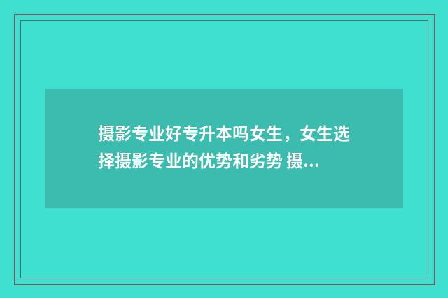 摄影专业好专升本吗女生，女生选择摄影专业的优势和劣势 摄影专业专升本有哪些学校