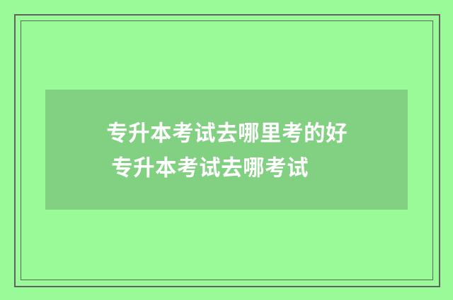 专升本考试去哪里考的好 专升本考试去哪考试