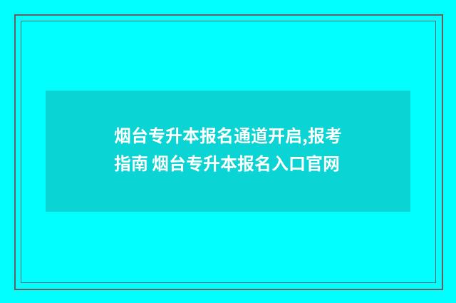 烟台专升本报名通道开启,报考指南 烟台专升本报名入口官网