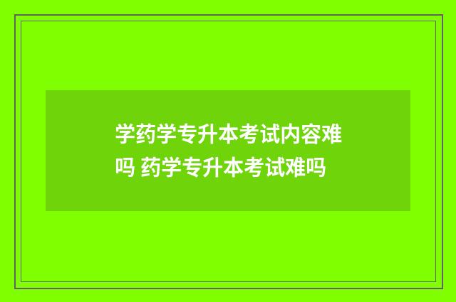 学药学专升本考试内容难吗 药学专升本考试难吗