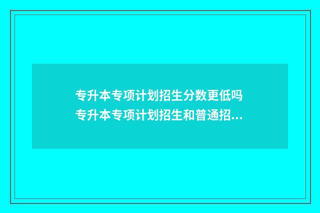 专升本专项计划招生分数更低吗 专升本专项计划招生和普通招生分数线会变吗?