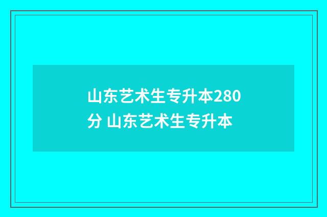 山东艺术生专升本280分 山东艺术生专升本