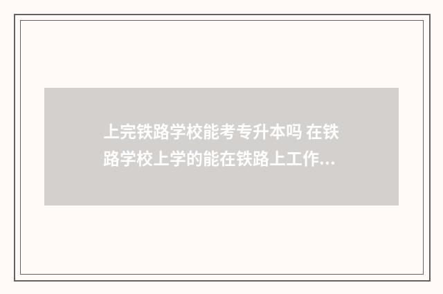 上完铁路学校能考专升本吗 在铁路学校上学的能在铁路上工作吗