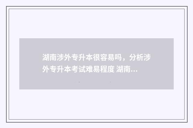 湖南涉外专升本很容易吗，分析涉外专升本考试难易程度 湖南涉外专升本录取分数线2024