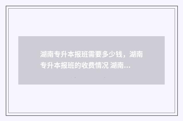 湖南专升本报班需要多少钱,湖南专升本报班的收费情况 湖南专升本报班多少钱