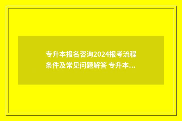 专升本报名咨询2024报考流程条件及常见问题解答 专升本问题咨询