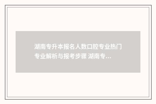 湖南专升本报名人数口腔专业热门专业解析与报考步骤 湖南专升本报名入口官网