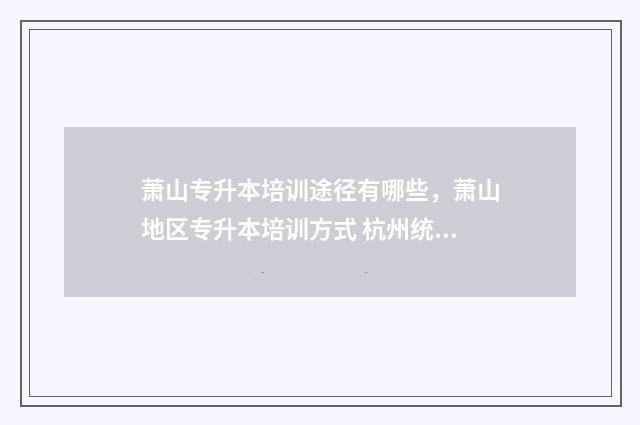 萧山专升本培训途径有哪些,萧山地区专升本培训方式 杭州统招专升本培训哪里好