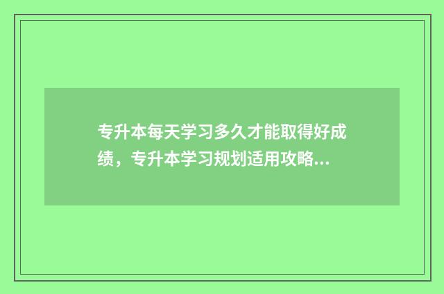 专升本每天学习多久才能取得好成绩,专升本学习规划适用攻略 专升本课程要学多久