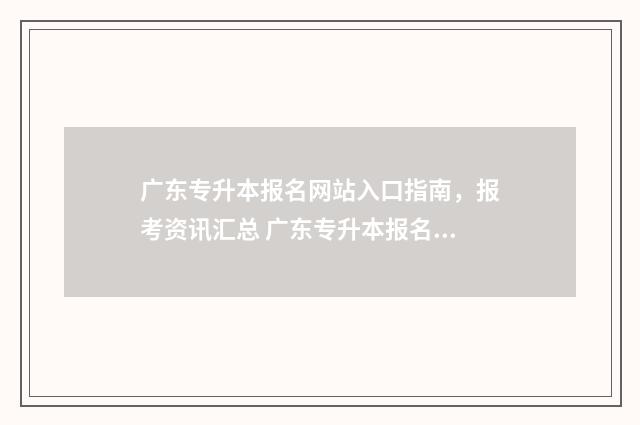 广东专升本报名网站入口指南，报考资讯汇总 广东专升本报名时间2024