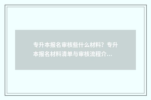 专升本报名审核些什么材料？专升本报名材料清单与审核流程介绍 专升本报名审核需要多久