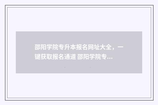 邵阳学院专升本报名网址大全，一键获取报名通道 邵阳学院专升本2024招生计划