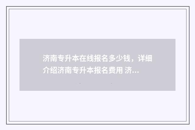 济南专升本在线报名多少钱，详细介绍济南专升本报名费用 济南专升本考试中心