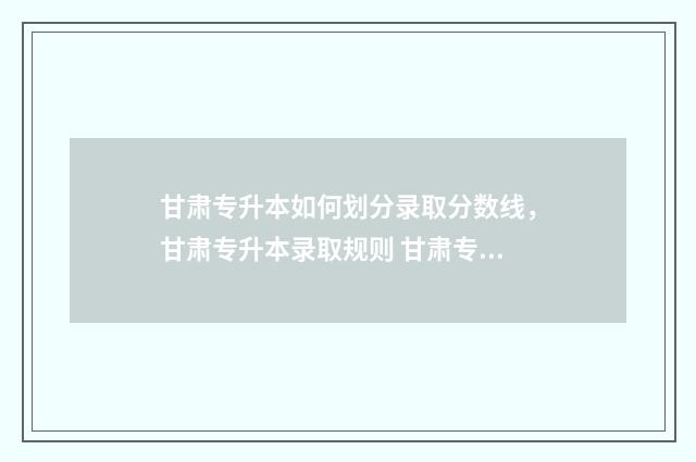 甘肃专升本如何划分录取分数线，甘肃专升本录取规则 甘肃专升本如何填报征集志愿