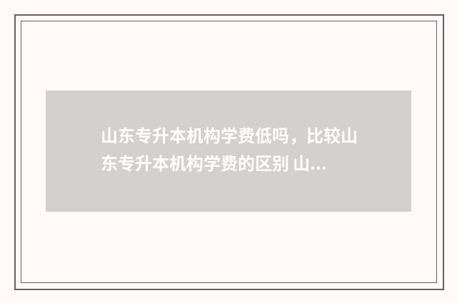 山东专升本机构学费低吗，比较山东专升本机构学费的区别 山东专升本机构排名前十的有哪些