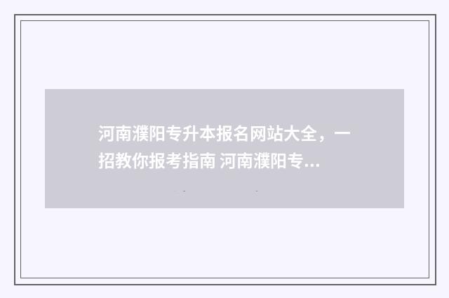 河南濮阳专升本报名网站大全,一招教你报考指南 河南濮阳专升本考试地点