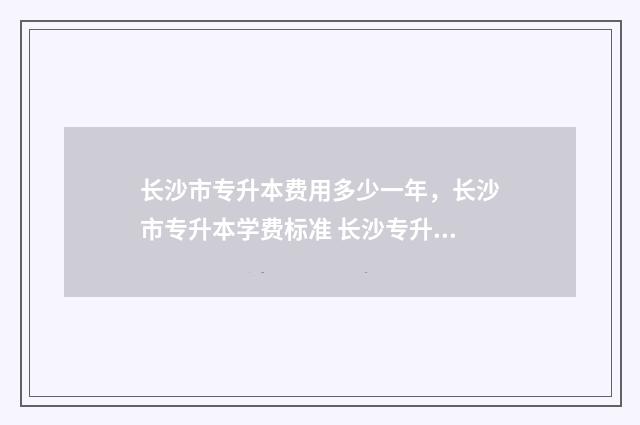 长沙市专升本费用多少一年，长沙市专升本学费标准 长沙专升本条件