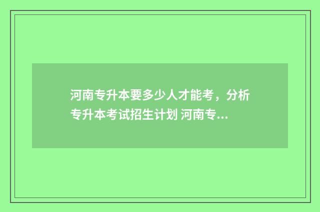 河南专升本要多少人才能考,分析专升本考试招生计划 河南专升本要多少分才能考上