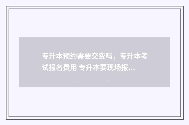 专升本预约需要交费吗,专升本考试报名费用 专升本要现场报名吗
