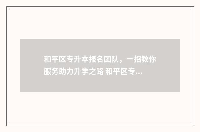 和平区专升本报名团队，一招教你服务助力升学之路 和平区专升本报名时间