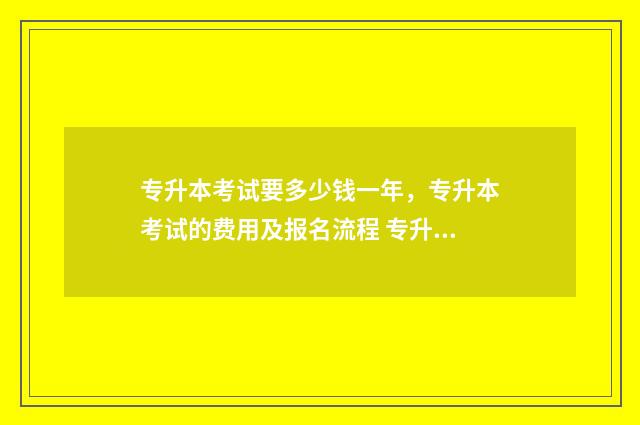 专升本考试要多少钱一年，专升本考试的费用及报名流程 专升本考试要多少分才能上公办本科