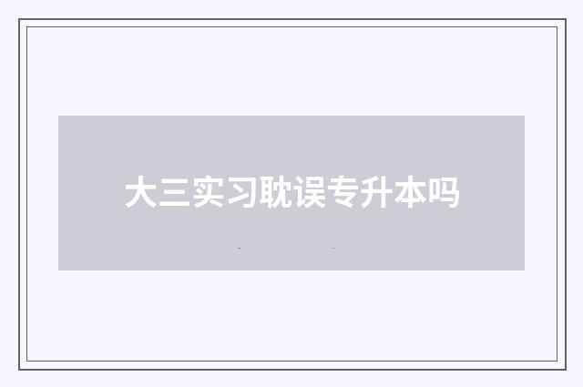 大三实习耽误专升本吗