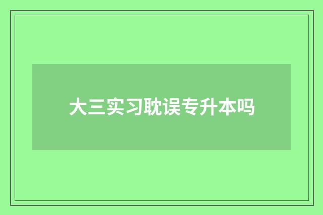大三实习耽误专升本吗