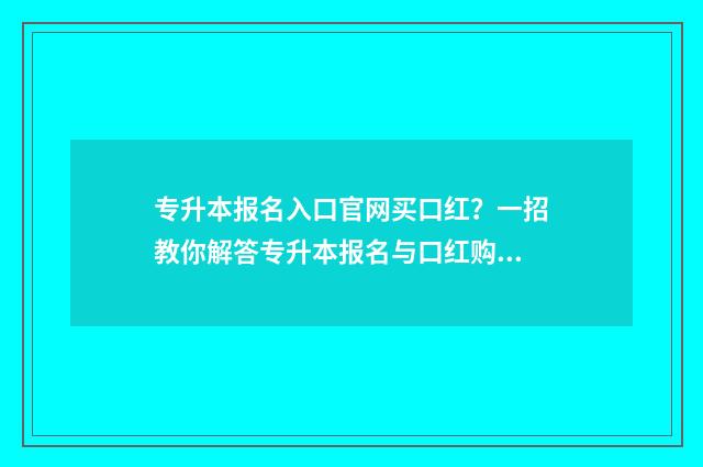 专升本报名入口官网买口红？一招教你解答专升本报名与口红购买疑问 专升本报名入口官网2024报名时间江苏