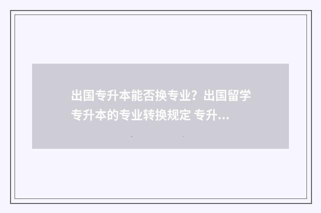 出国专升本能否换专业？出国留学专升本的专业转换规定 专升本可以出国读本科吗