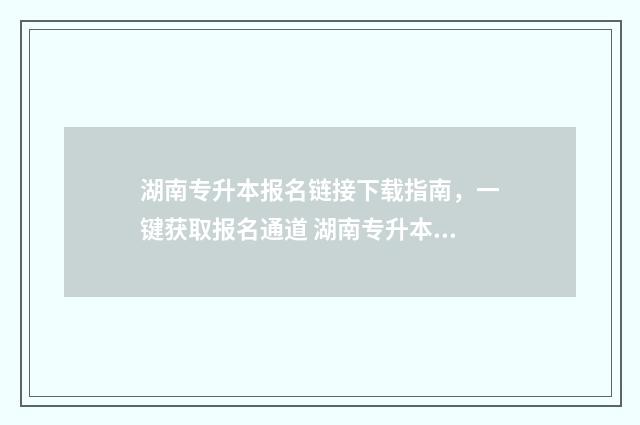 湖南专升本报名链接下载指南,一键获取报名通道 湖南专升本报名条件