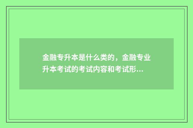 金融专升本是什么类的,金融专业升本考试的考试内容和考试形式 金融专升本是什么学校