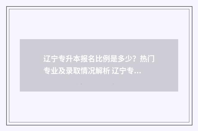 辽宁专升本报名比例是多少?热门专业及录取情况解析 辽宁专升本报名入口官网2024报名时间表