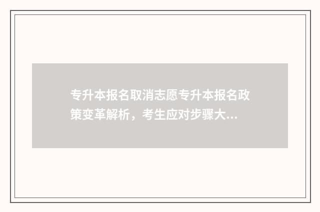 专升本报名取消志愿专升本报名政策变革解析，考生应对步骤大全 专升本报名取消能退费吗