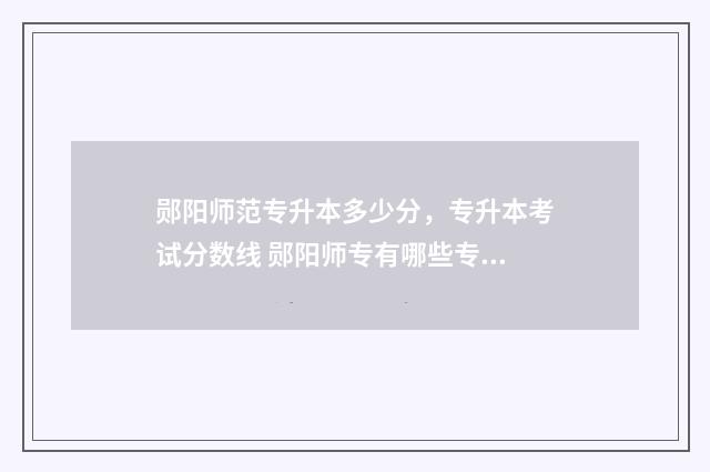 郧阳师范专升本多少分，专升本考试分数线 郧阳师专有哪些专业