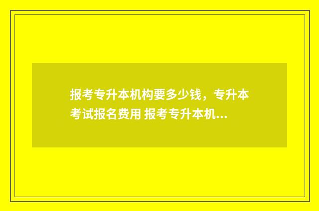 报考专升本机构要多少钱，专升本考试报名费用 报考专升本机构班,大几去上课