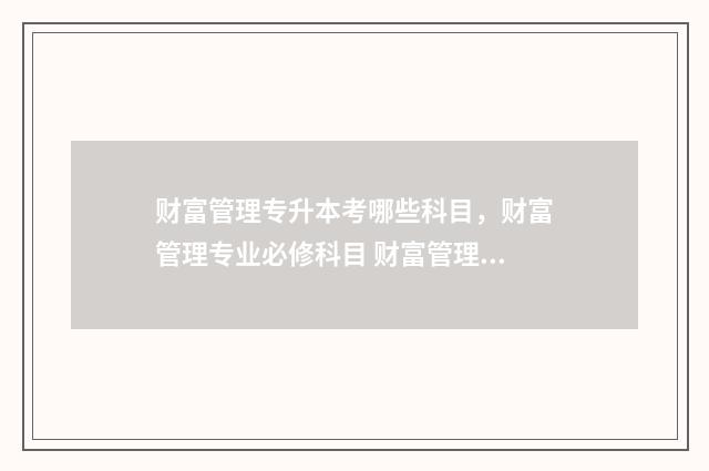 财富管理专升本考哪些科目，财富管理专业必修科目 财富管理专升本容易吗