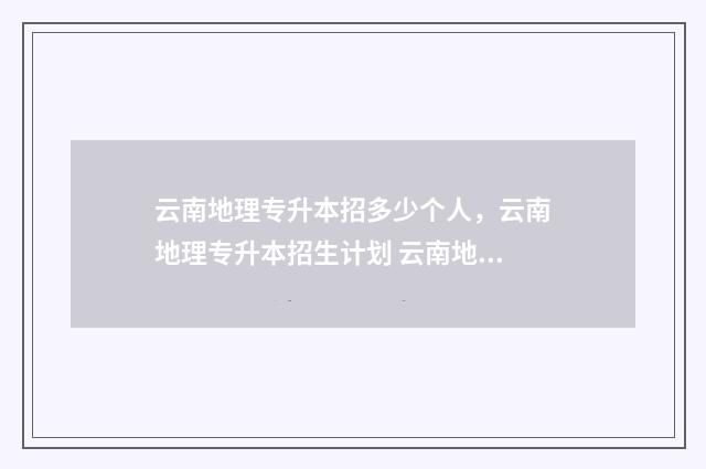 云南地理专升本招多少个人,云南地理专升本招生计划 云南地理专升本可以报考哪些大学