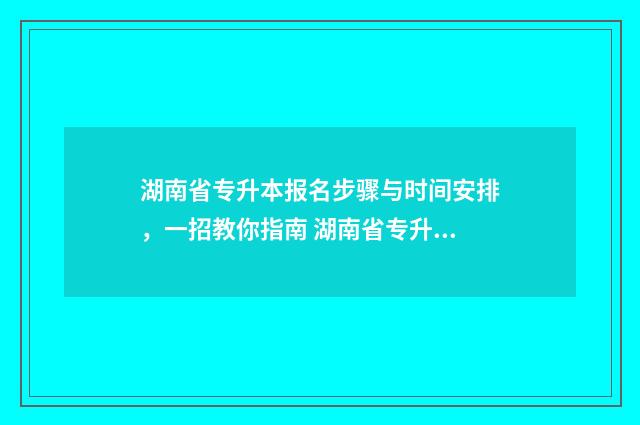 湖南省专升本报名步骤与时间安排，一招教你指南 湖南省专升本报名条件
