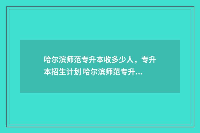 哈尔滨师范专升本收多少人，专升本招生计划 哈尔滨师范专升本学费多少钱