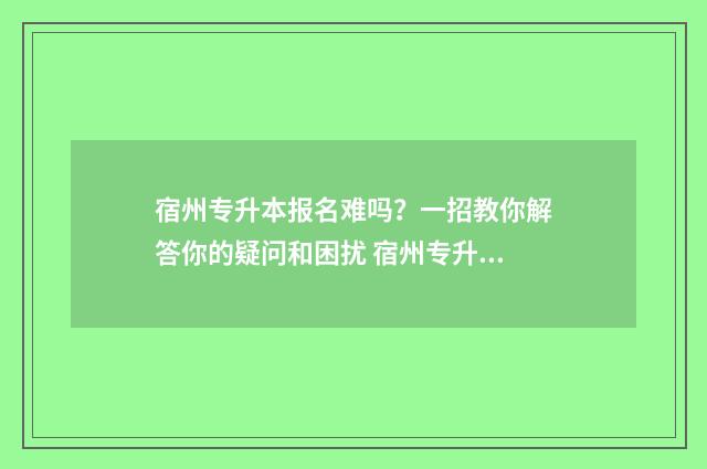 宿州专升本报名难吗？一招教你解答你的疑问和困扰 宿州专升本报名考试费用
