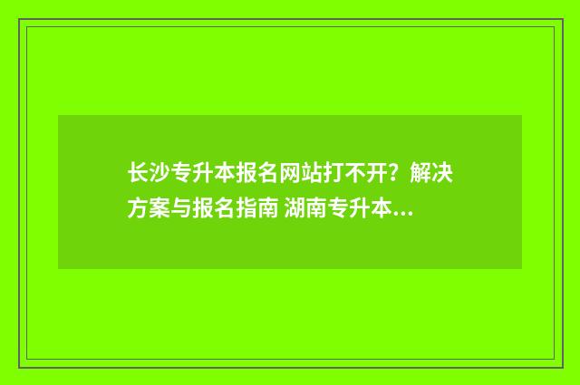 长沙专升本报名网站打不开？解决方案与报名指南 湖南专升本咨询官网