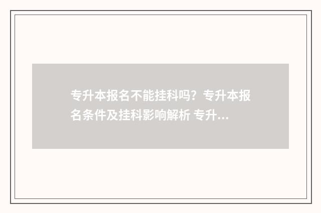 专升本报名不能挂科吗？专升本报名条件及挂科影响解析 专升本报名不能自己报吗