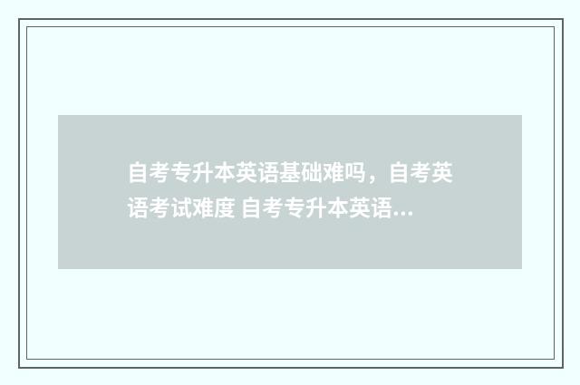 自考专升本英语基础难吗,自考英语考试难度 自考专升本英语难吗